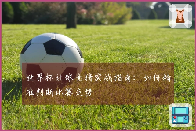 世界杯让球竞猜实战指南：如何精准判断比赛走势