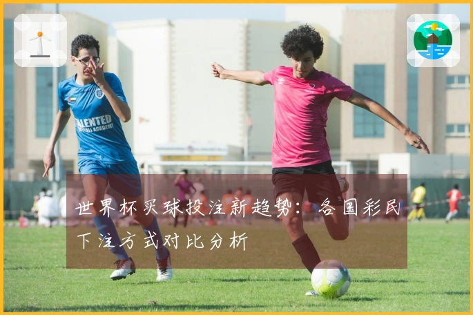 世界杯买球投注新趋势：各国彩民下注方式对比分析